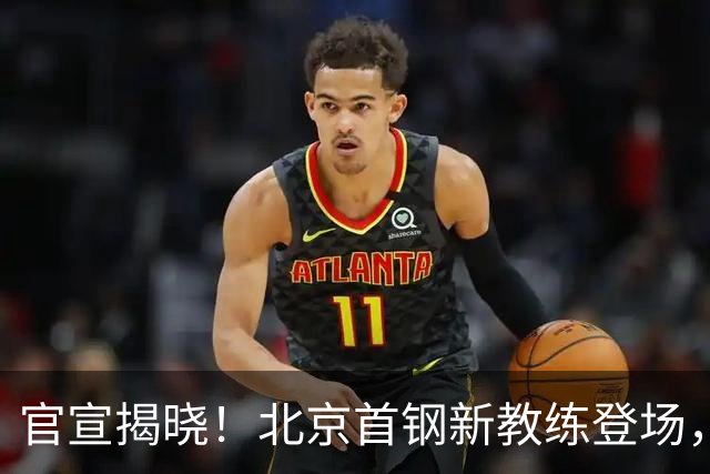 官宣揭晓！北京首钢新教练登场，前中国男篮主帅带队，冲击总冠军