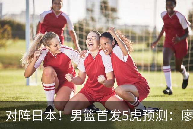 对阵日本！男篮首发5虎预测：廖三宁只能替补，赵继伟搭配杨瀚森