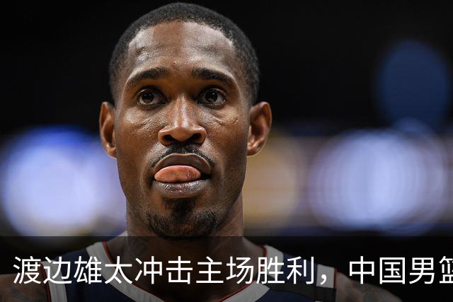 渡边雄太冲击主场胜利，中国男篮需警惕忍不住的对手
